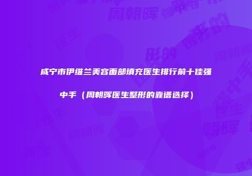 咸宁市伊维兰美容面部填充医生排行前十佳强中手（周朝晖医生整形的靠谱选择）