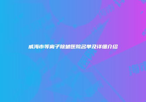 威海市等离子除皱医院名单及详细介绍