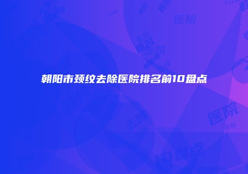 朝阳市颈纹去除医院排名前10盘点