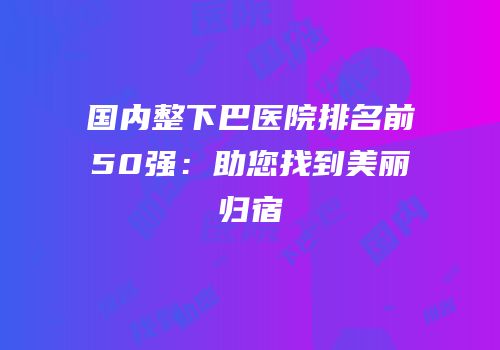 国内整下巴医院排名前50强：助您找到美丽归宿