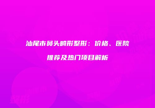 汕尾市鼻头畸形整形：价格、医院推荐及热门项目解析