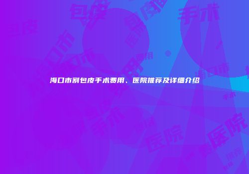 海口市割包皮手术费用、医院推荐及详细介绍