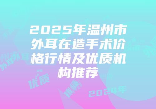 2025年温州市外耳在造手术价格行情及优质机构推荐
