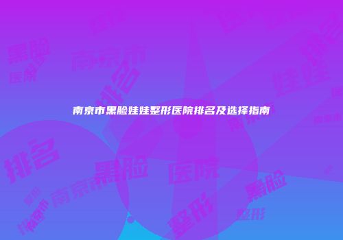 南京市黑脸娃娃整形医院排名及选择指南