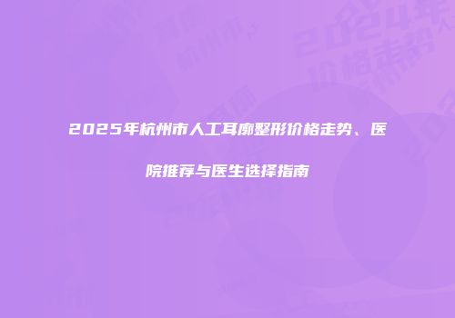 2025年杭州市人工耳廓整形价格走势、医院推荐与医生选择指南