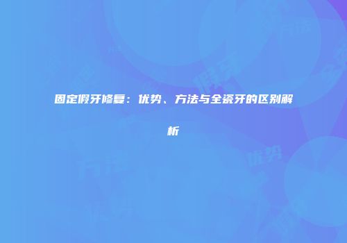 固定假牙修复：优势、方法与全瓷牙的区别解析