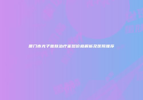 厦门市光子嫩肤治疗雀斑价格解析及医院推荐