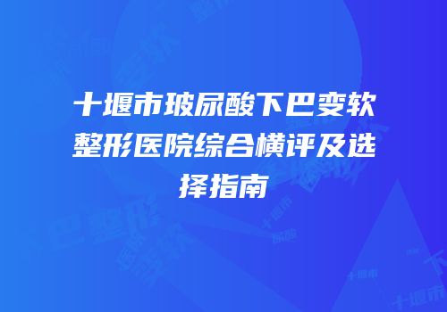 十堰市玻尿酸下巴变软整形医院综合横评及选择指南