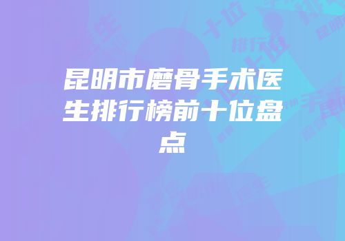 昆明市磨骨手术医生排行榜前十位盘点
