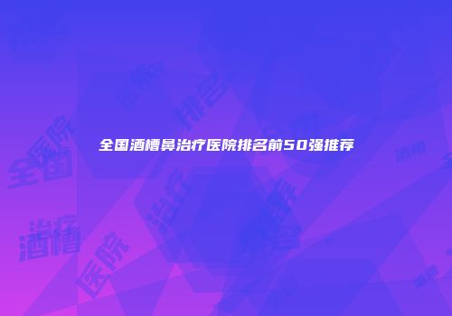 全国酒槽鼻治疗医院排名前50强推荐