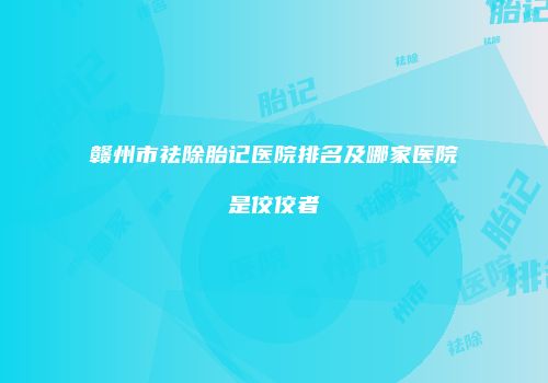 赣州市祛除胎记医院排名及哪家医院是佼佼者