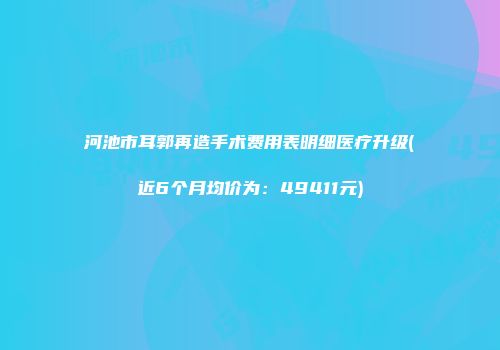 河池市耳郭再造手术费用表明细医疗升级(近6个月均价为：49411元)