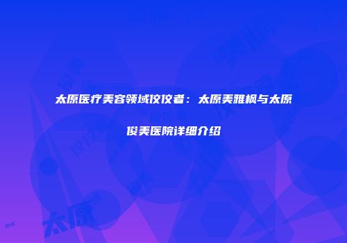 太原医疗美容领域佼佼者：太原美雅枫与太原俊美医院详细介绍