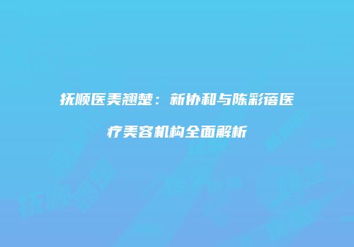 抚顺医美翘楚：新协和与陈彩蓓医疗美容机构全面解析
