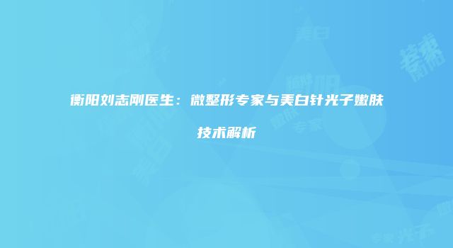 衡阳刘志刚医生：微整形专家与美白针光子嫩肤技术解析