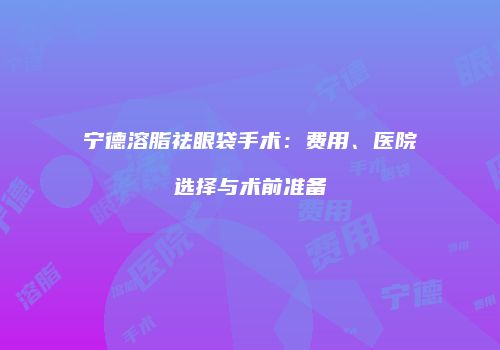 宁德溶脂祛眼袋手术：费用、医院选择与术前准备