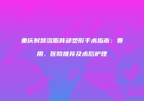 重庆射频溶脂背部塑形手术指南：费用、医院推荐及术后护理