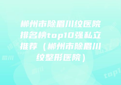 郴州市除眉川纹医院排名榜top10强私立推荐（郴州市除眉川纹整形医院）