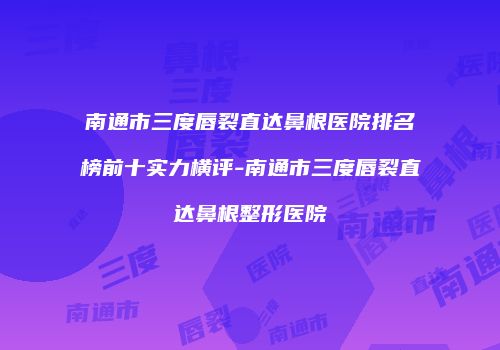 南通市三度唇裂直达鼻根医院排名榜前十实力横评-南通市三度唇裂直达鼻根整形医院
