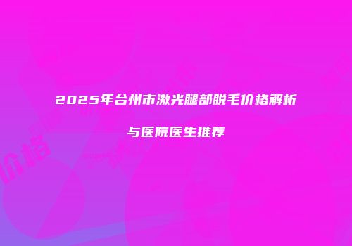 2025年台州市激光腿部脱毛价格解析与医院医生推荐
