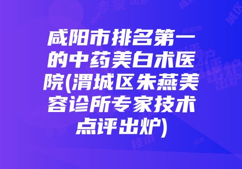 咸阳市排名第一的中药美白术医院(渭城区朱燕美容诊所专家技术点评出炉)