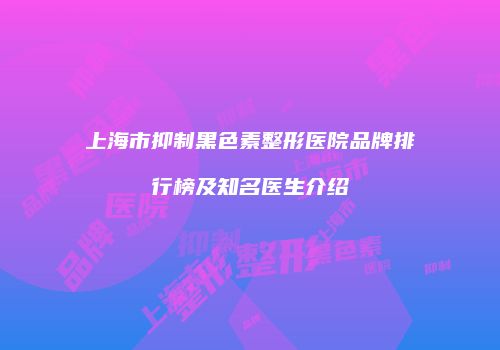 上海市抑制黑色素整形医院品牌排行榜及知名医生介绍