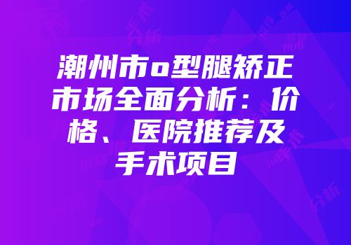潮州市o型腿矫正市场全面分析：价格、医院推荐及手术项目