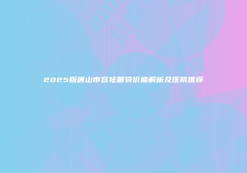2025版唐山市容祛眼袋价格解析及医院推荐