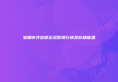 安顺市牙齿矫正名医排行榜及价格信息