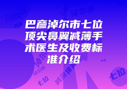 巴彦淖尔市七位顶尖鼻翼减薄手术医生及收费标准介绍