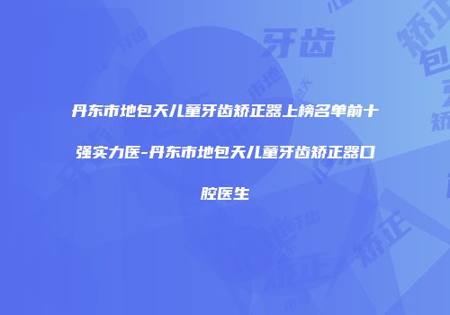 丹东市地包天儿童牙齿矫正器上榜名单前十强实力医-丹东市地包天儿童牙齿矫正器口腔医生