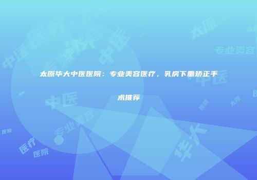 太原华大中医医院：专业美容医疗，乳房下垂矫正手术推荐