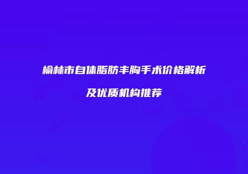 榆林市自体脂肪丰胸手术价格解析及优质机构推荐