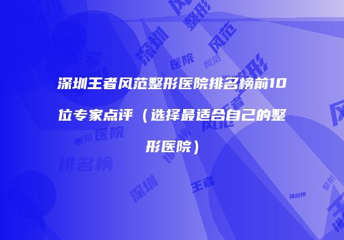 深圳王者风范整形医院排名榜前10位专家点评（选择最适合自己的整形医院）