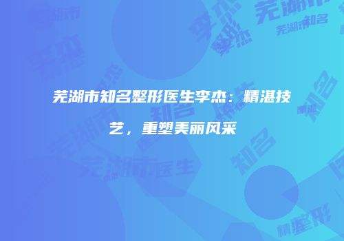 芜湖市知名整形医生李杰：精湛技艺，重塑美丽风采