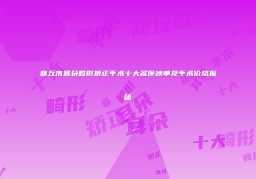 商丘市耳朵畸形矫正手术十大名医榜单及手术价格揭秘