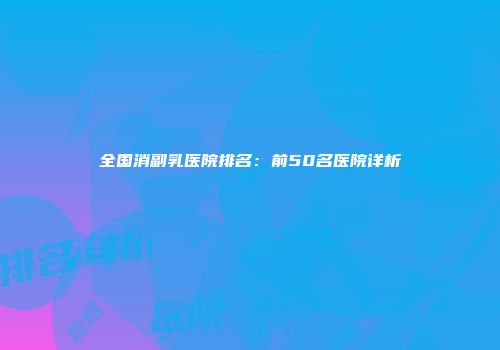全国消副乳医院排名：前50名医院详析