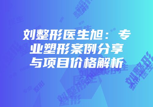 刘整形医生旭：专业塑形案例分享与项目价格解析