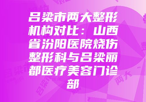 吕梁市两大整形机构对比：山西省汾阳医院烧伤整形科与吕梁丽都医疗美容门诊部