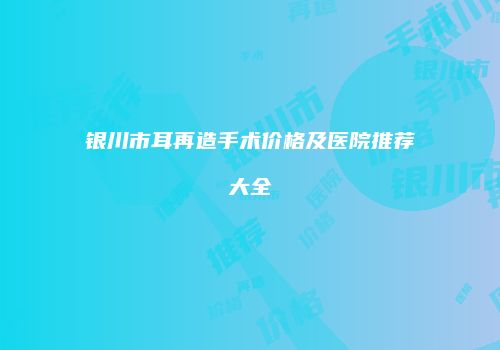 银川市耳再造手术价格及医院推荐大全