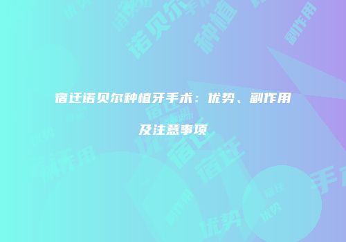 宿迁诺贝尔种植牙手术：优势、副作用及注意事项