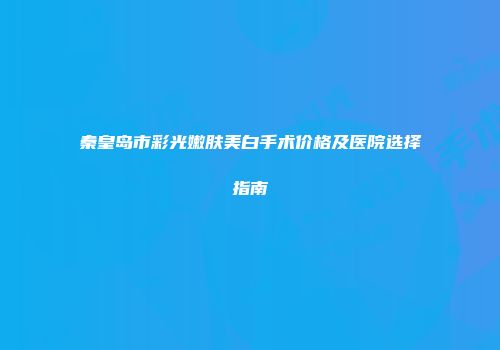 秦皇岛市彩光嫩肤美白手术价格及医院选择指南