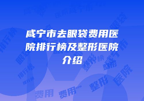 咸宁市去眼袋费用医院排行榜及整形医院介绍