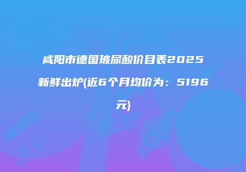 咸阳市德国玻尿酸价目表2025新鲜出炉(近6个月均价为：5196元)