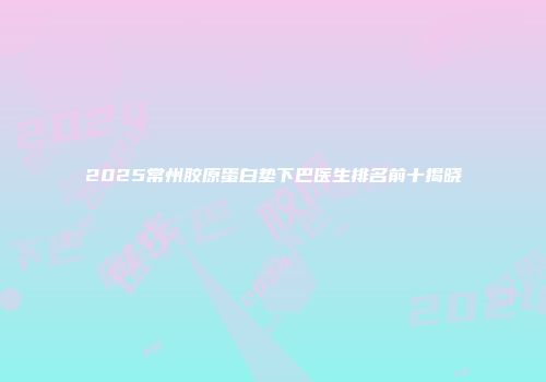 2025常州胶原蛋白垫下巴医生排名前十揭晓