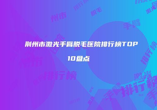 荆州市激光手臂脱毛医院排行榜TOP10盘点