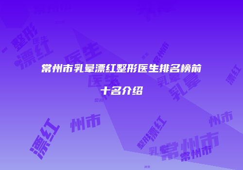 常州市乳晕漂红整形医生排名榜前十名介绍