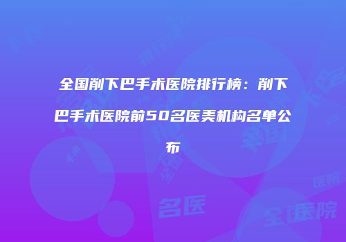 全国削下巴手术医院排行榜：削下巴手术医院前50名医美机构名单公布