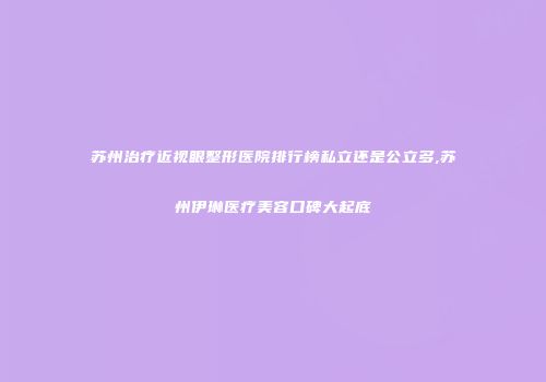 苏州治疗近视眼整形医院排行榜私立还是公立多,苏州伊琳医疗美容口碑大起底