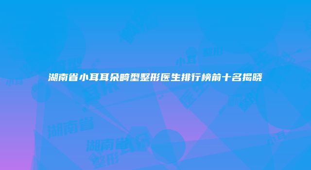 湖南省小耳耳朵畸型整形医生排行榜前十名揭晓